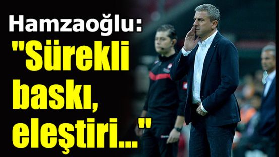 Hamzaoğlu: "Sürekli baskı, eleştiri..."